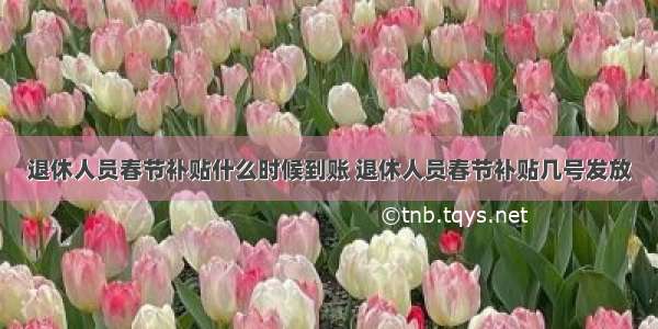 退休人员春节补贴什么时候到账 退休人员春节补贴几号发放