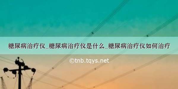 糖尿病治疗仪_糖尿病治疗仪是什么_糖尿病治疗仪如何治疗