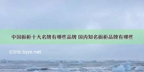 中国橱柜十大名牌有哪些品牌 国内知名橱柜品牌有哪些