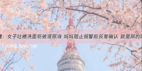 福建：女子吐槽洗面奶被灌尿液 妈妈阻止报警前反复确认 就是尿的味道