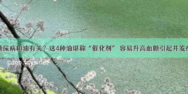 糖尿病和油有关？这4种油堪称“催化剂” 容易升高血糖引起并发症