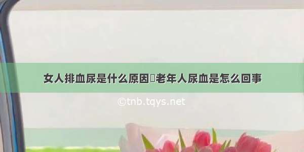 女人排血尿是什么原因	老年人尿血是怎么回事