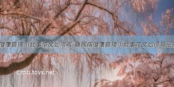 糖尿病健康管理小故事范文如何写 糖尿病健康管理小故事范文如何写出来(7篇)