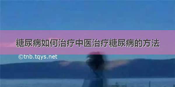 糖尿病如何治疗中医治疗糖尿病的方法