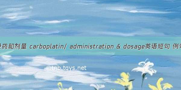 卡铂/投药和剂量 carboplatin/ administration & dosage英语短句 例句大全