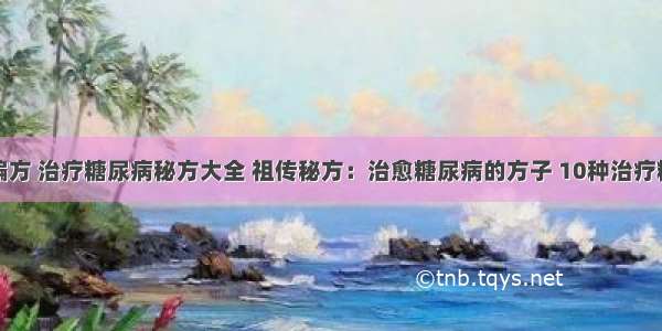 糖尿病治疗偏方 治疗糖尿病秘方大全 祖传秘方：治愈糖尿病的方子 10种治疗糖尿病的偏方