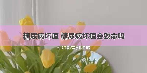 糖尿病坏疽 糖尿病坏疽会致命吗