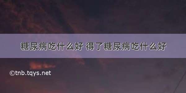 糖尿病吃什么好 得了糖尿病吃什么好