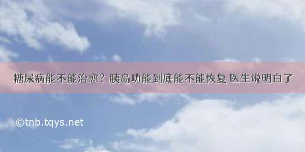 糖尿病能不能治愈？胰岛功能到底能不能恢复 医生说明白了