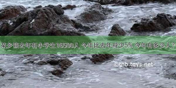 某乡镇去年有小学生16500人 今年比去年减少5% 今年有多少人？