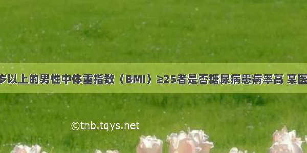 为了研究45岁以上的男性中体重指数（BMI）≥25者是否糖尿病患病率高 某医生共调查了9