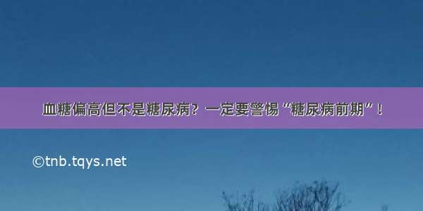 血糖偏高但不是糖尿病？一定要警惕“糖尿病前期”！