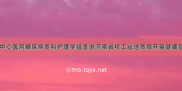 信阳市中心医院糖尿病专科护理学组走进河南省核工业地质局开展健康宣讲活动