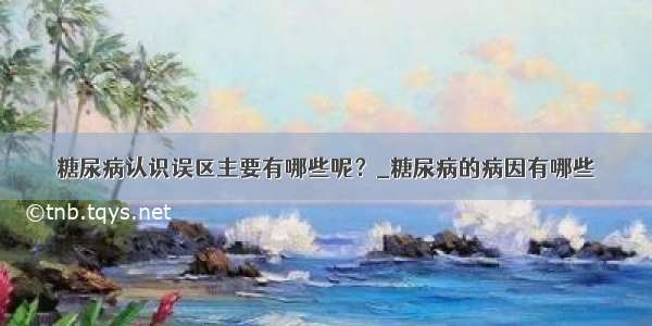 糖尿病认识误区主要有哪些呢？_糖尿病的病因有哪些