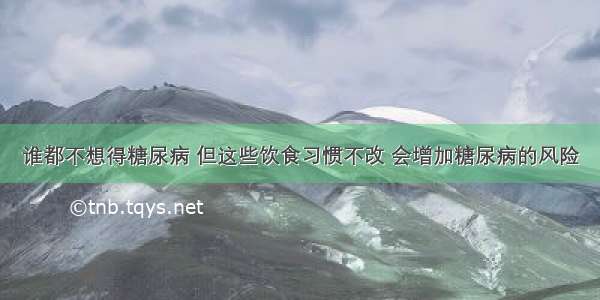 谁都不想得糖尿病 但这些饮食习惯不改 会增加糖尿病的风险