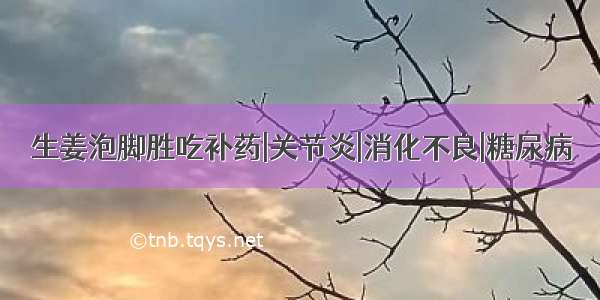 生姜泡脚胜吃补药|关节炎|消化不良|糖尿病