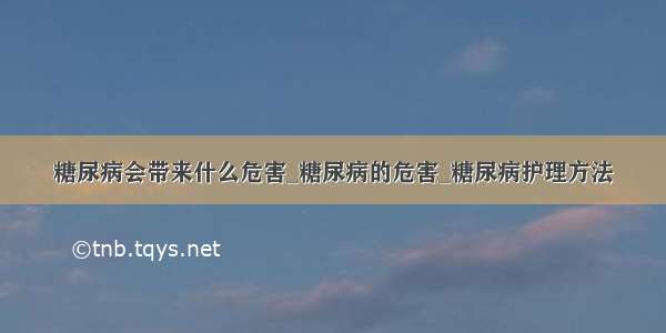 糖尿病会带来什么危害_糖尿病的危害_糖尿病护理方法