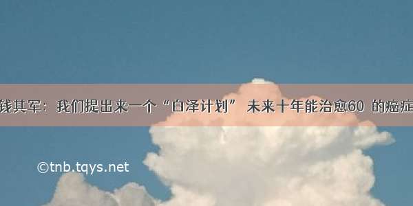 钱其军：我们提出来一个“白泽计划” 未来十年能治愈60﹪的癌症