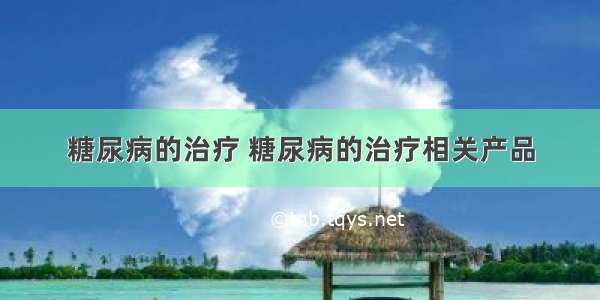 糖尿病的治疗 糖尿病的治疗相关产品