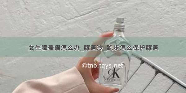 女生膝盖痛怎么办_膝盖冷_跑步怎么保护膝盖