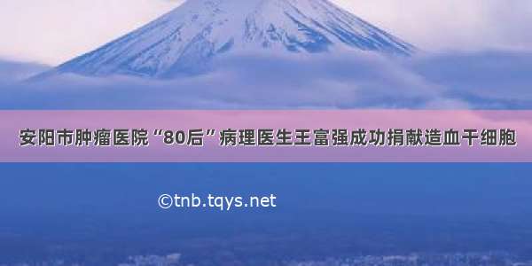 安阳市肿瘤医院“80后”病理医生王富强成功捐献造血干细胞