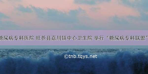 广元川北糖尿病专科医院 旺苍县嘉川镇中心卫生院 举行“糖尿病专科联盟”挂牌仪式