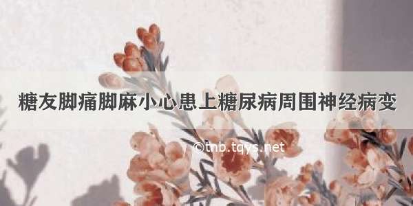 糖友脚痛脚麻小心患上糖尿病周围神经病变