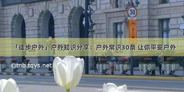 「徒步户外」户外知识分享：户外常识30条 让你平安户外