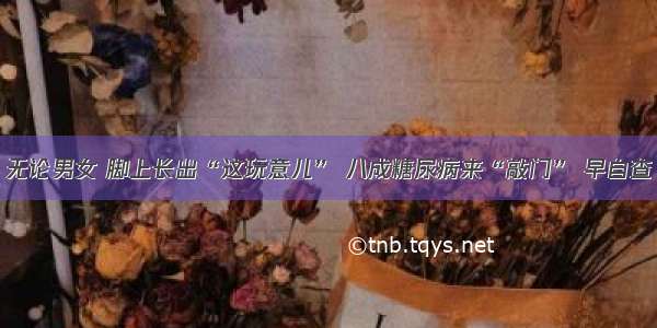 无论男女 脚上长出“这玩意儿” 八成糖尿病来“敲门” 早自查