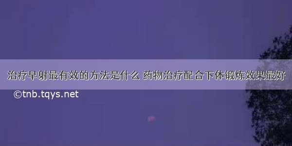 治疗早射最有效的方法是什么 药物治疗配合下体锻炼效果最好