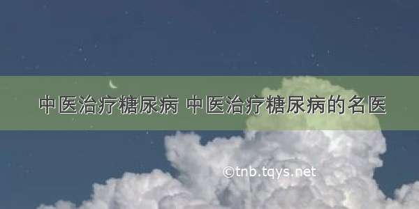 中医治疗糖尿病 中医治疗糖尿病的名医