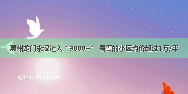 惠州龙门永汉迈入“9000+” 最贵的小区均价超过1万/平