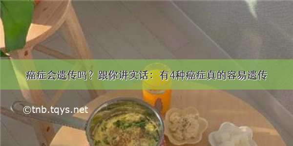 癌症会遗传吗？跟你讲实话：有4种癌症真的容易遗传