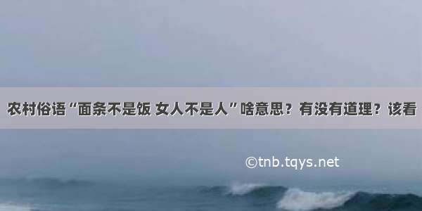 农村俗语“面条不是饭 女人不是人”啥意思？有没有道理？该看