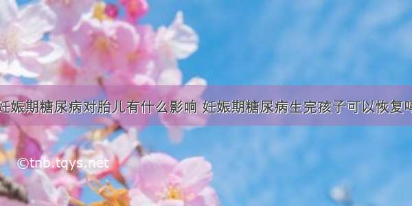 妊娠期糖尿病对胎儿有什么影响 妊娠期糖尿病生完孩子可以恢复吗