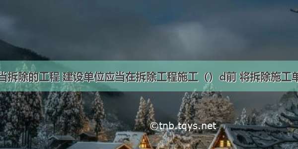 对于应当拆除的工程 建设单位应当在拆除工程施工（）d前 将拆除施工单位资质