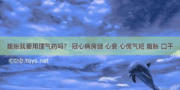 腹胀就要用理气药吗？ 冠心病房颤 心衰 心慌气短 腹胀 口干