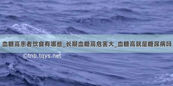 血糖高患者饮食有哪些_长期血糖高危害大_血糖高就是糖尿病吗