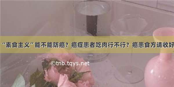 “素食主义”能不能防癌？癌症患者吃肉行不行？癌患食方请收好