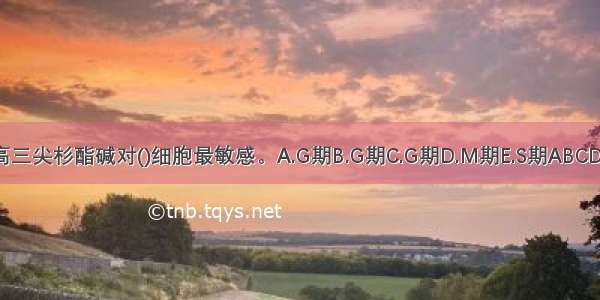 高三尖杉酯碱对()细胞最敏感。A.G期B.G期C.G期D.M期E.S期ABCDE