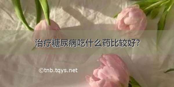 治疗糖尿病吃什么药比较好？