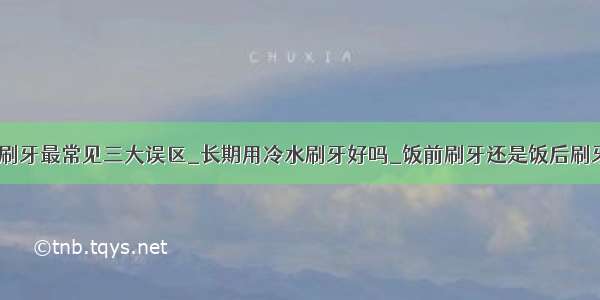 ​刷牙最常见三大误区_长期用冷水刷牙好吗_饭前刷牙还是饭后刷牙