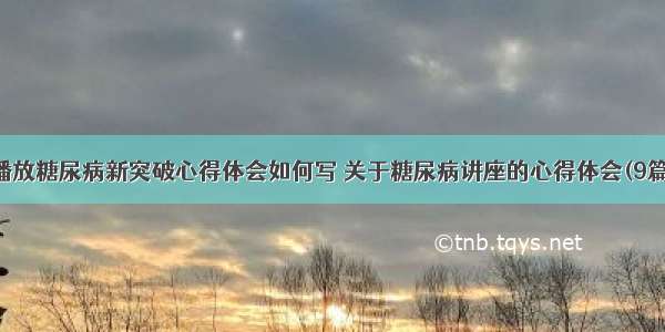 播放糖尿病新突破心得体会如何写 关于糖尿病讲座的心得体会(9篇)