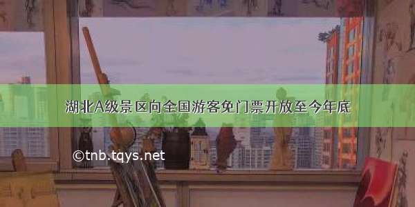 湖北A级景区向全国游客免门票开放至今年底