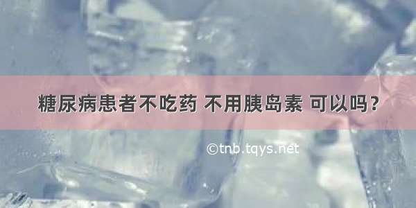 糖尿病患者不吃药 不用胰岛素 可以吗？