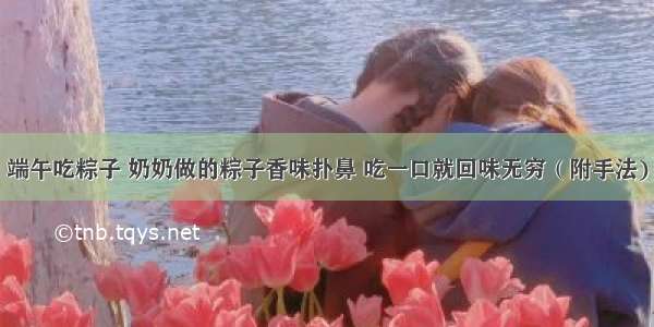 端午吃粽子 奶奶做的粽子香味扑鼻 吃一口就回味无穷（附手法)