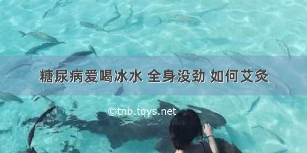 糖尿病爱喝冰水 全身没劲 如何艾灸