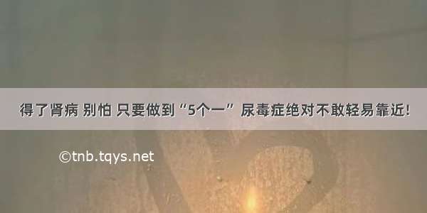 得了肾病 别怕 只要做到“5个一” 尿毒症绝对不敢轻易靠近!