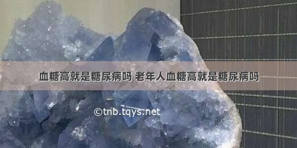 血糖高就是糖尿病吗 老年人血糖高就是糖尿病吗