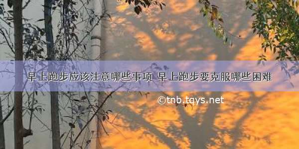 早上跑步应该注意哪些事项  早上跑步要克服哪些困难